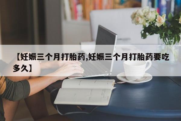网上卖打胎药的微信【妊娠三个月打胎药,妊娠三个月打胎药要吃多久】