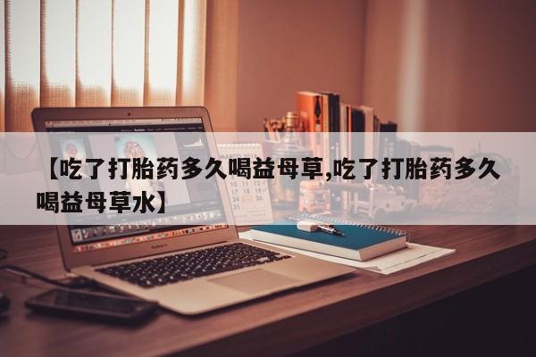 网上卖打胎药的微信【吃了打胎药多久喝益母草,吃了打胎药多久喝益母草水】