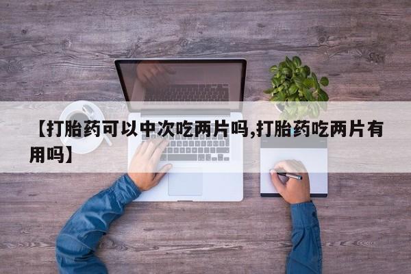 网上卖打胎药的微信【打胎药可以中次吃两片吗,打胎药吃两片有用吗】