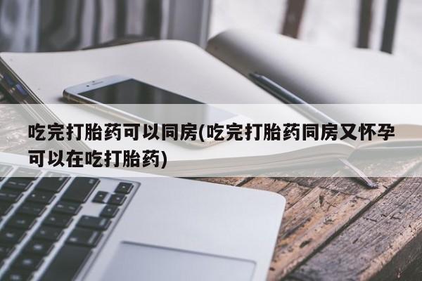 网上卖打胎药的微信吃完打胎药可以同房(吃完打胎药同房又怀孕可以在吃打胎药)