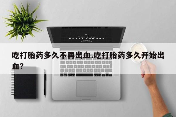 网上卖打胎药的微信吃打胎药多久不再出血.吃打胎药多久开始出血？