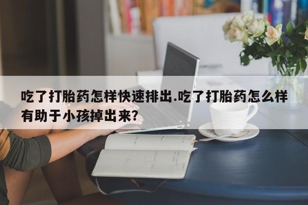 网上卖打胎药的微信吃了打胎药怎样快速排出.吃了打胎药怎么样有助于小孩掉出来？