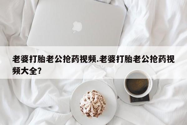 网上卖打胎药的微信老婆打胎老公抢药视频.老婆打胎老公抢药视频大全？
