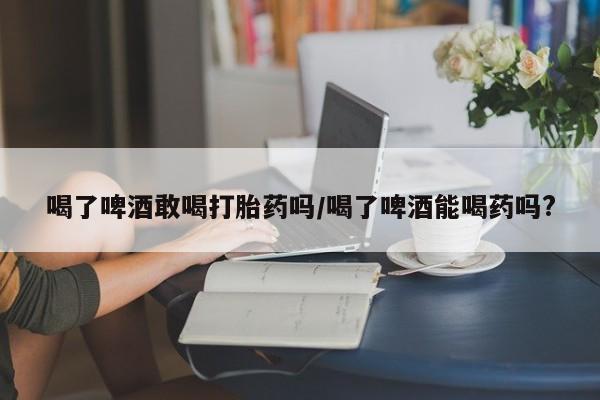 网上卖打胎药的微信喝了啤酒敢喝打胎药吗/喝了啤酒能喝药吗?