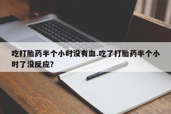 网上卖打胎药的微信吃打胎药半个小时没有血.吃了打胎药半个小时了没反应？