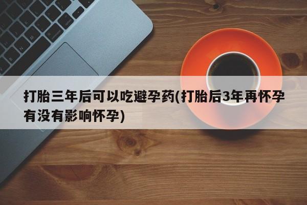网上卖打胎药的微信打胎三年后可以吃避孕药(打胎后3年再怀孕有没有影响怀孕)