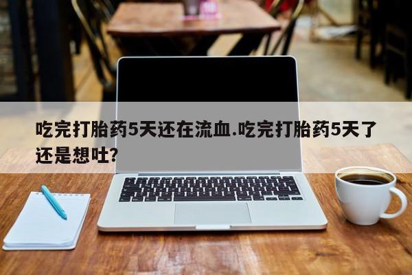 网上卖打胎药的微信吃完打胎药5天还在流血.吃完打胎药5天了还是想吐？