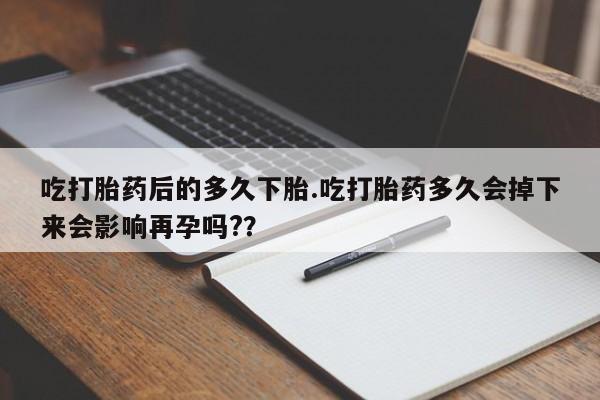 网上卖打胎药的微信吃打胎药后的多久下胎.吃打胎药多久会掉下来会影响再孕吗?？