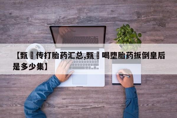 网上卖打胎药的微信【甄嬛传打胎药汇总,甄嬛喝堕胎药扳倒皇后是多少集】