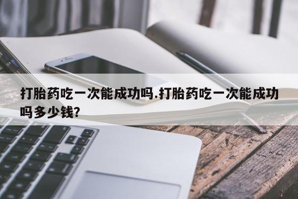 网上卖打胎药的微信打胎药吃一次能成功吗.打胎药吃一次能成功吗多少钱？