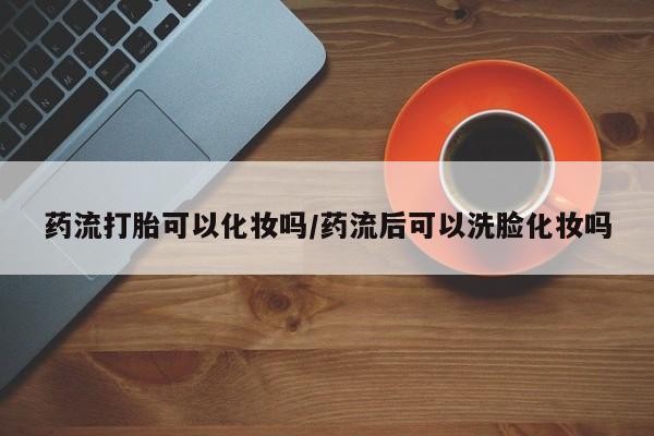 网上卖打胎药的微信药流打胎可以化妆吗/药流后可以洗脸化妆吗