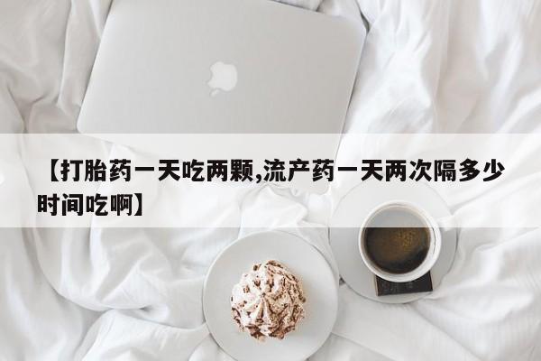 网上卖打胎药的微信【打胎药一天吃两颗,流产药一天两次隔多少时间吃啊】