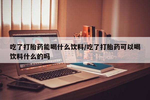 网上卖打胎药的微信吃了打胎药能喝什么饮料/吃了打胎药可以喝饮料什么的吗