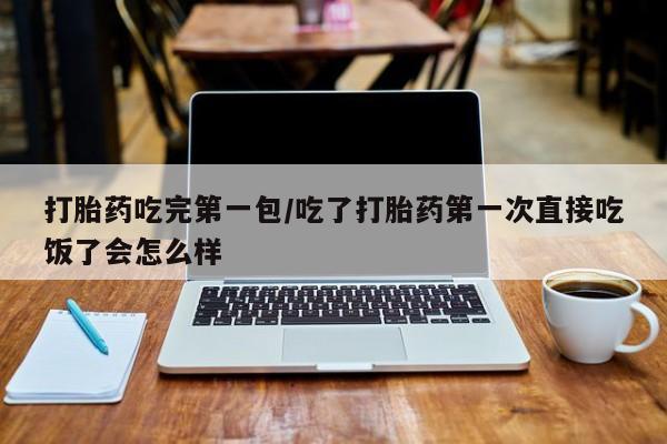 网上卖打胎药的微信打胎药吃完第一包/吃了打胎药第一次直接吃饭了会怎么样