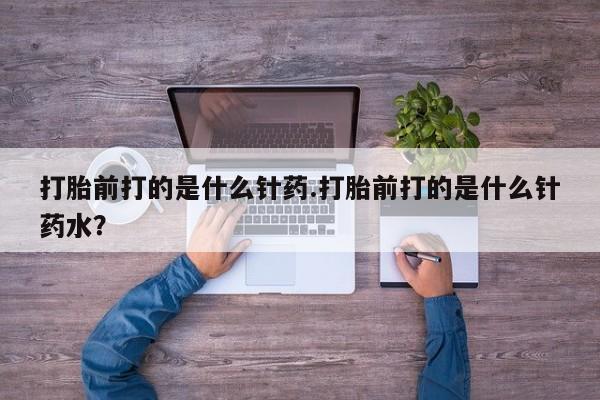 网上卖打胎药的微信打胎前打的是什么针药.打胎前打的是什么针药水？