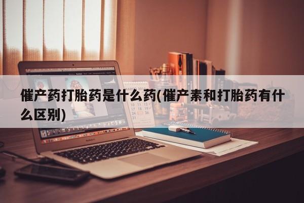 网上卖打胎药的微信催产药打胎药是什么药(催产素和打胎药有什么区别)