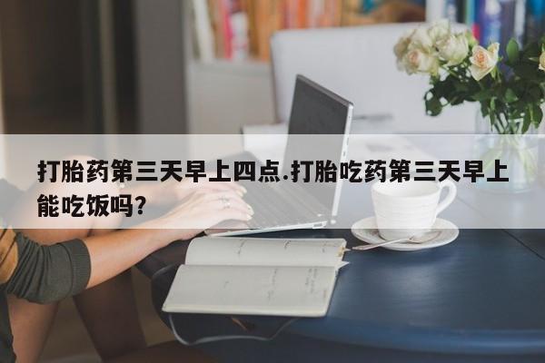网上卖打胎药的微信打胎药第三天早上四点.打胎吃药第三天早上能吃饭吗？