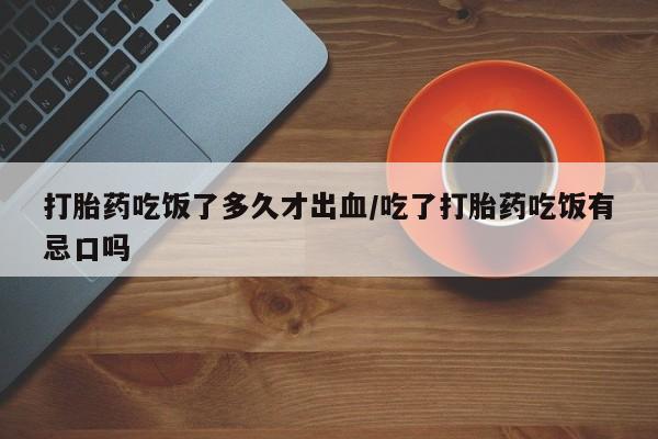 网上卖打胎药的微信打胎药吃饭了多久才出血/吃了打胎药吃饭有忌口吗
