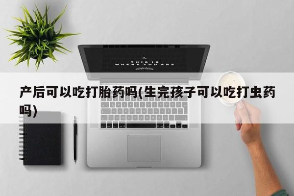 网上卖打胎药的微信产后可以吃打胎药吗(生完孩子可以吃打虫药吗)