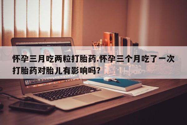 网上卖打胎药的微信怀孕三月吃两粒打胎药.怀孕三个月吃了一次打胎药对胎儿有影响吗？