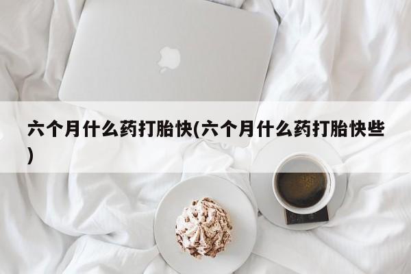 网上卖打胎药的微信六个月什么药打胎快(六个月什么药打胎快些)