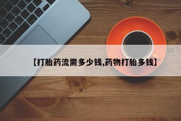 网上卖打胎药的微信【打胎药流需多少钱,药物打胎多钱】