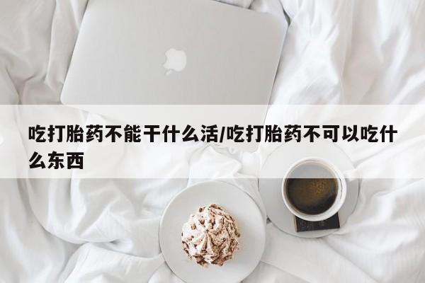 网上卖打胎药的微信吃打胎药不能干什么活/吃打胎药不可以吃什么东西