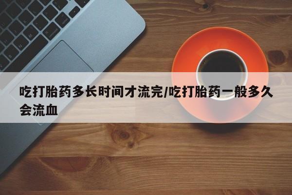 网上卖打胎药的微信吃打胎药多长时间才流完/吃打胎药一般多久会流血