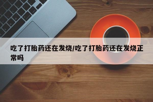 网上卖打胎药的微信吃了打胎药还在发烧/吃了打胎药还在发烧正常吗