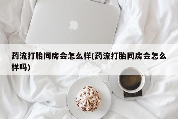 网上卖打胎药的微信药流打胎同房会怎么样(药流打胎同房会怎么样吗)