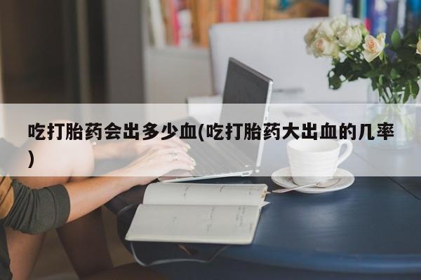网上卖打胎药的微信吃打胎药会出多少血(吃打胎药大出血的几率)