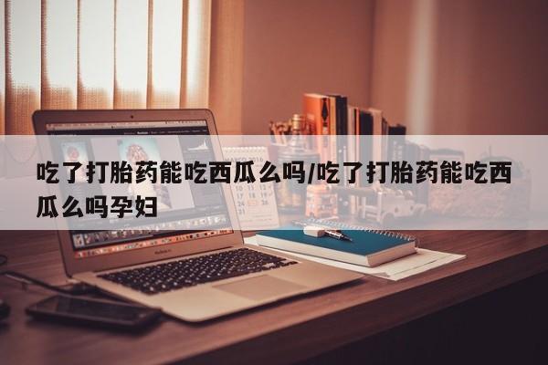 网上卖打胎药的微信吃了打胎药能吃西瓜么吗/吃了打胎药能吃西瓜么吗孕妇