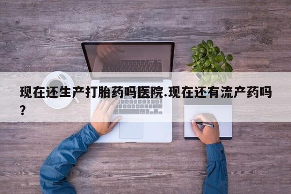 网上卖打胎药的微信现在还生产打胎药吗医院.现在还有流产药吗？