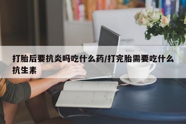 网上卖打胎药的微信打胎后要抗炎吗吃什么药/打完胎需要吃什么抗生素