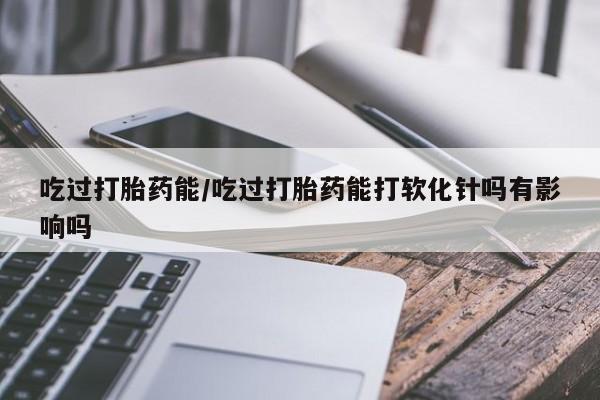 网上卖打胎药的微信吃过打胎药能/吃过打胎药能打软化针吗有影响吗