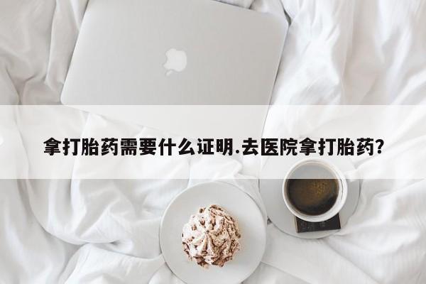 网上卖打胎药的微信拿打胎药需要什么证明.去医院拿打胎药？