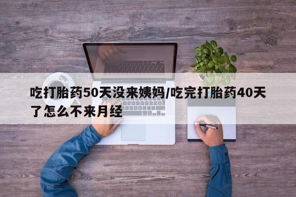 网上卖打胎药的微信吃打胎药50天没来姨妈/吃完打胎药40天了怎么不来月经