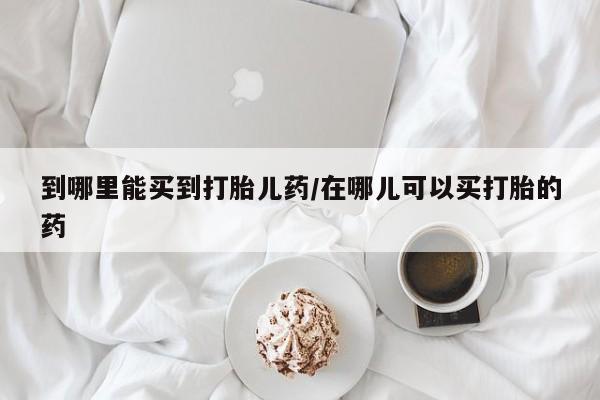 网上卖打胎药的微信到哪里能买到打胎儿药/在哪儿可以买打胎的药