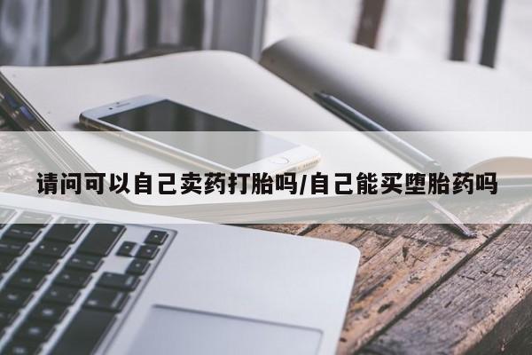 网上卖打胎药的微信请问可以自己卖药打胎吗/自己能买堕胎药吗