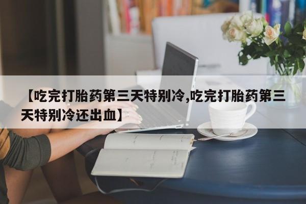 网上卖打胎药的微信【吃完打胎药第三天特别冷,吃完打胎药第三天特别冷还出血】