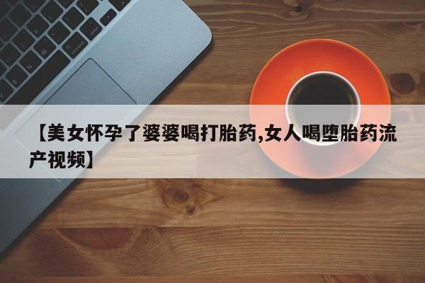 网上卖打胎药的微信【美女怀孕了婆婆喝打胎药,女人喝堕胎药流产视频】
