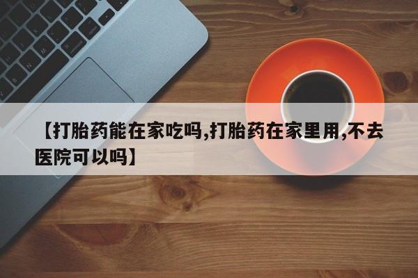 网上卖打胎药的微信【打胎药能在家吃吗,打胎药在家里用,不去医院可以吗】