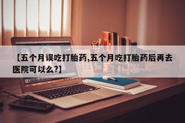 网上卖打胎药的微信【五个月误吃打胎药,五个月吃打胎药后再去医院可以么?】