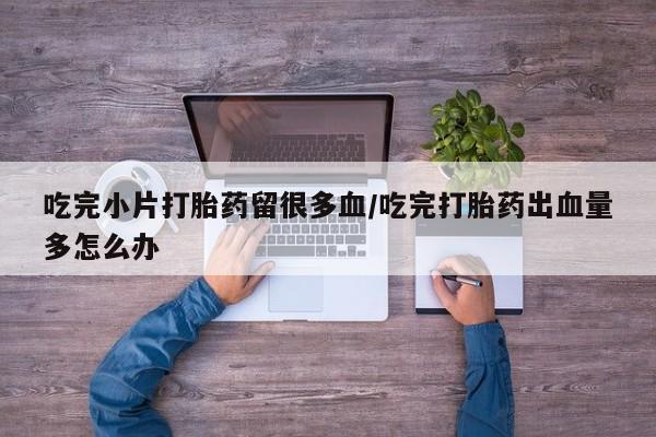网上卖打胎药的微信吃完小片打胎药留很多血/吃完打胎药出血量多怎么办