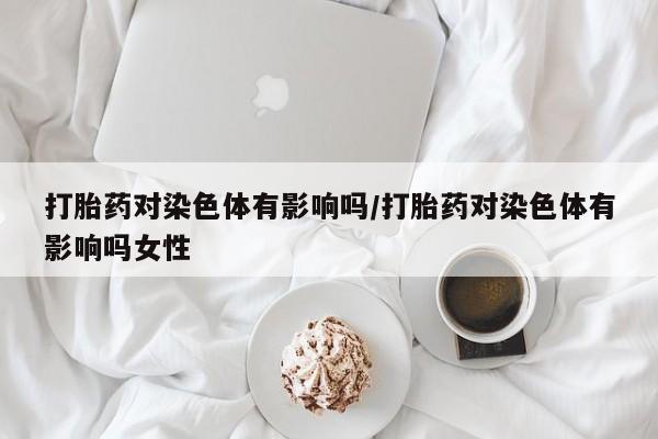 网上卖打胎药的微信打胎药对染色体有影响吗/打胎药对染色体有影响吗女性