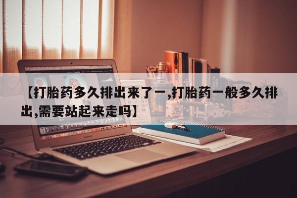 网上卖打胎药的微信【打胎药多久排出来了一,打胎药一般多久排出,需要站起来走吗】