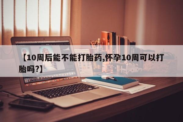 网上卖打胎药的微信【10周后能不能打胎药,怀孕10周可以打胎吗?】