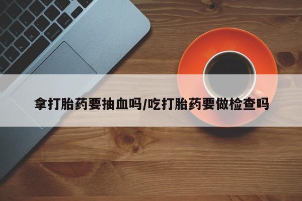 网上卖打胎药的微信拿打胎药要抽血吗/吃打胎药要做检查吗