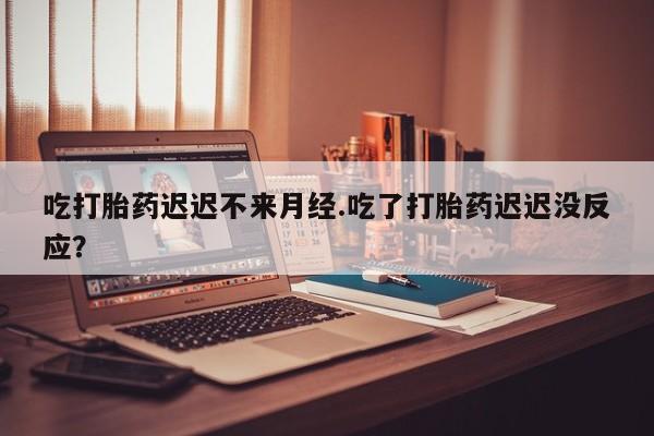 网上卖打胎药的微信吃打胎药迟迟不来月经.吃了打胎药迟迟没反应？
