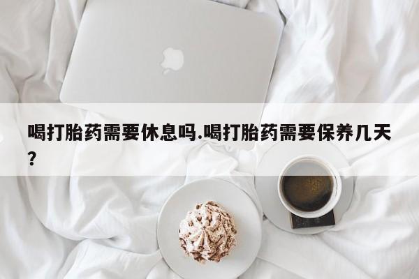 网上卖打胎药的微信喝打胎药需要休息吗.喝打胎药需要保养几天？